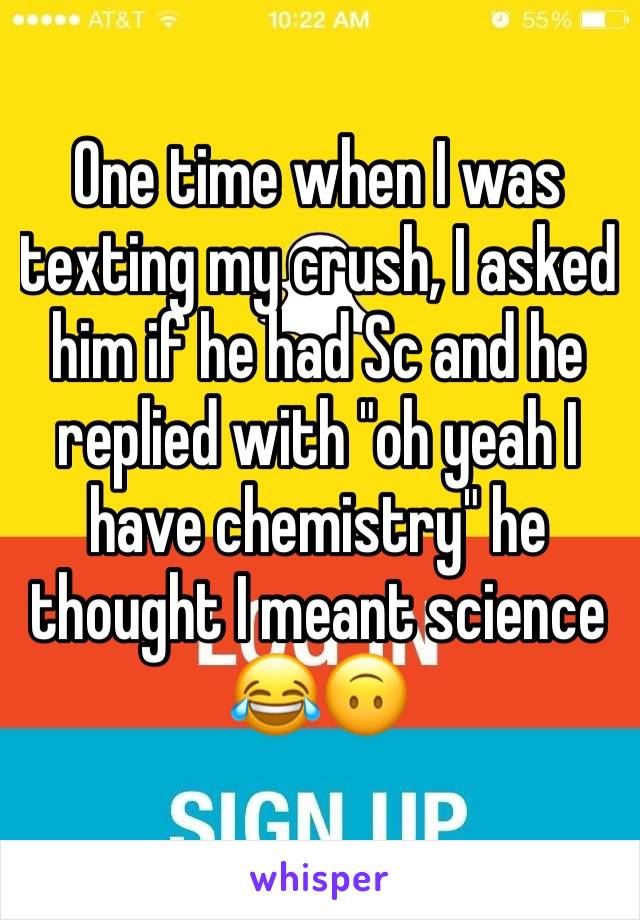 One time when I was texting my crush, I asked him if he had Sc and he replied with "oh yeah I have chemistry" he thought I meant science 😂🙃