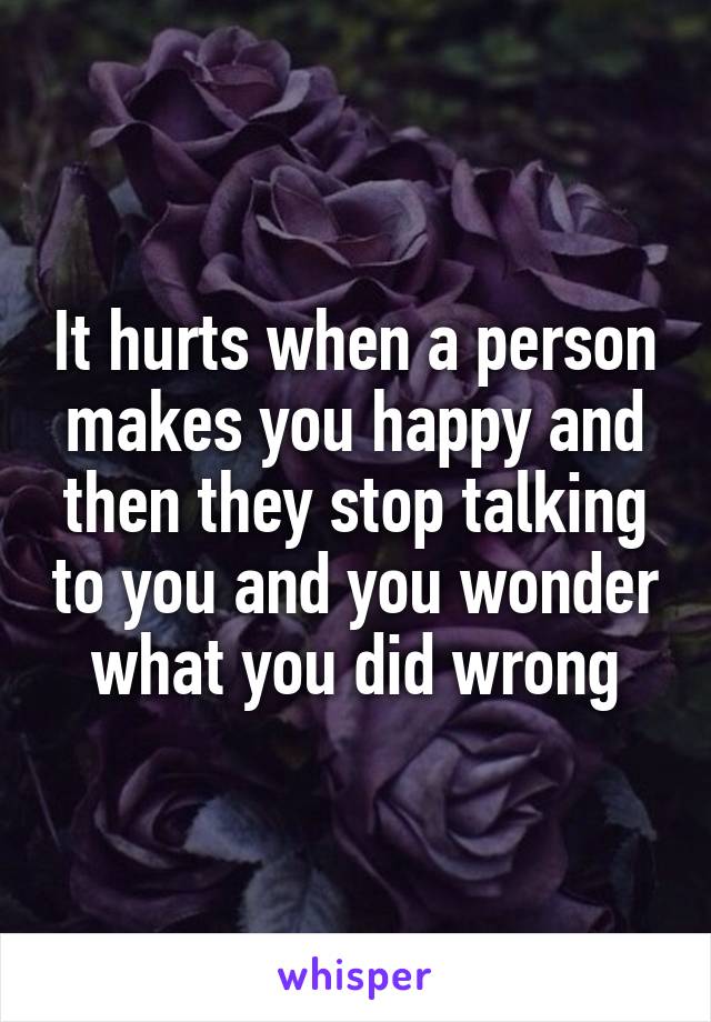 It hurts when a person makes you happy and then they stop talking to you and you wonder what you did wrong