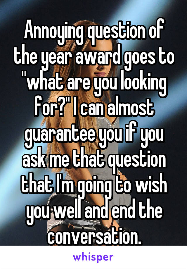 Annoying question of the year award goes to "what are you looking for?" I can almost guarantee you if you ask me that question that I'm going to wish you well and end the conversation.