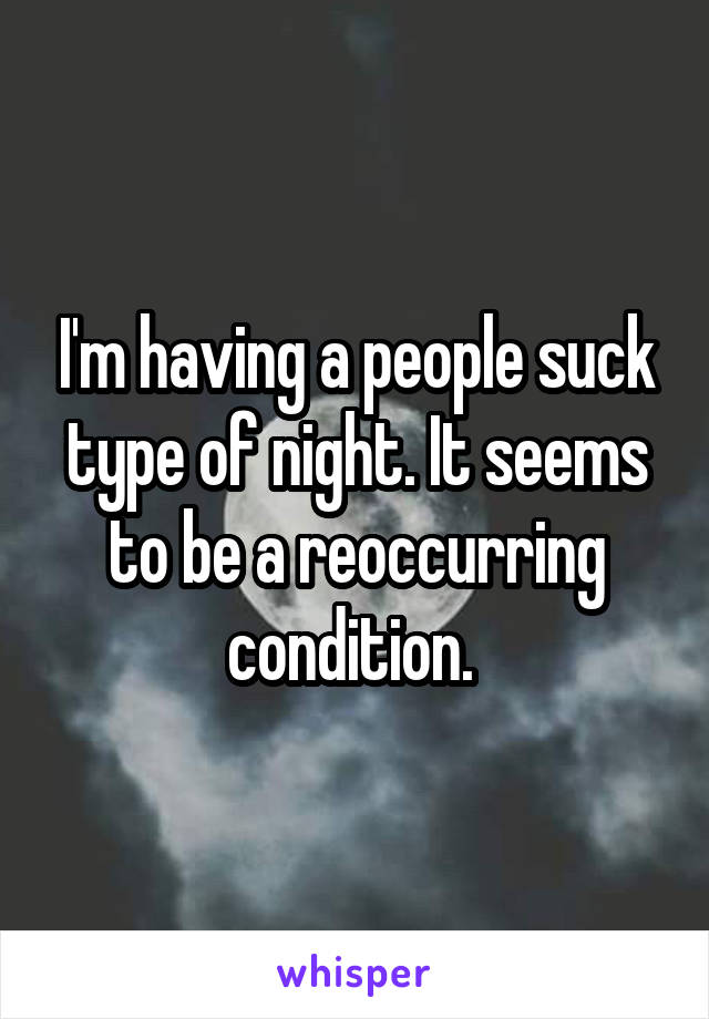 I'm having a people suck type of night. It seems to be a reoccurring condition. 