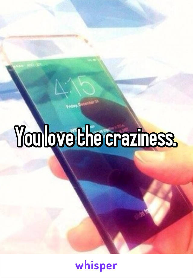 You love the craziness. 