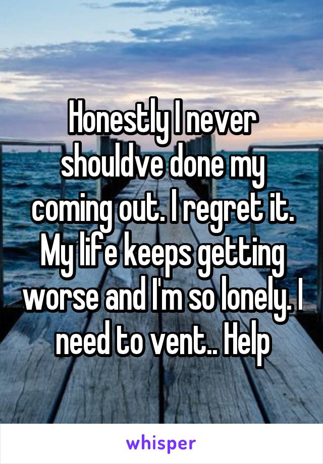 Honestly I never shouldve done my coming out. I regret it. My life keeps getting worse and I'm so lonely. I need to vent.. Help