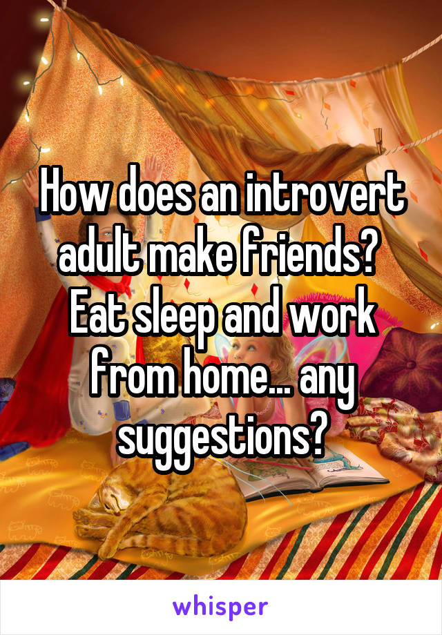 How does an introvert adult make friends? 
Eat sleep and work from home... any suggestions?