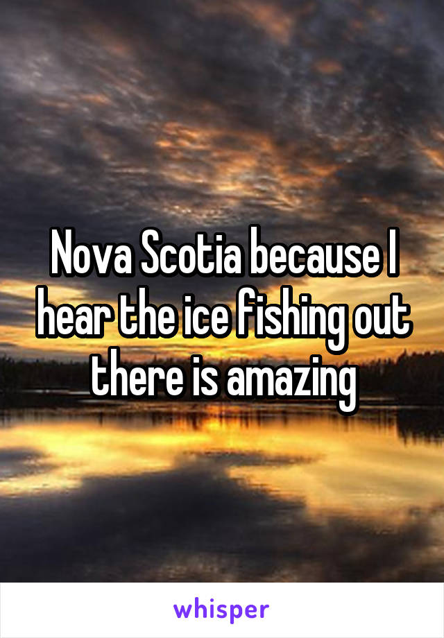 Nova Scotia because I hear the ice fishing out there is amazing