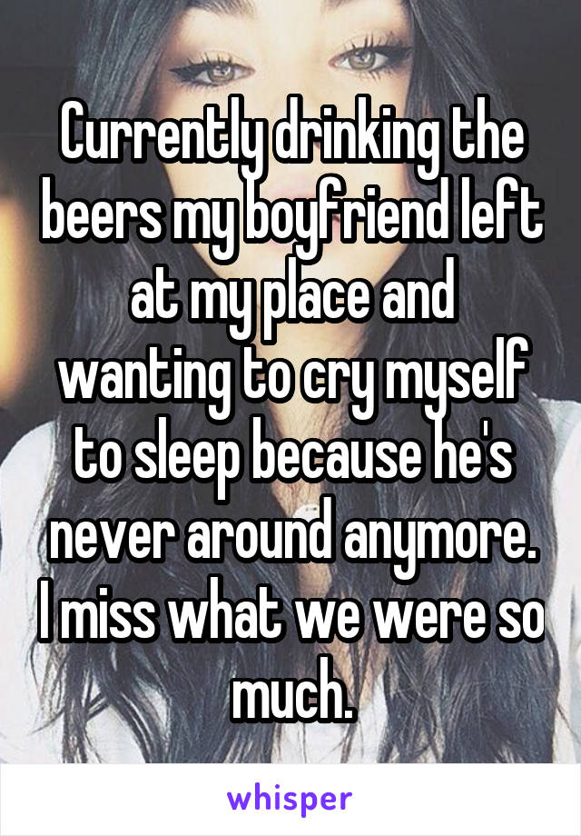 Currently drinking the beers my boyfriend left at my place and wanting to cry myself to sleep because he's never around anymore. I miss what we were so much.