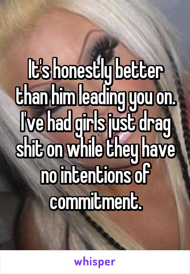 It's honestly better than him leading you on. I've had girls just drag shit on while they have no intentions of commitment.