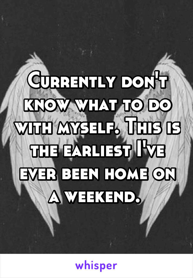 Currently don't know what to do with myself. This is the earliest I've ever been home on a weekend. 