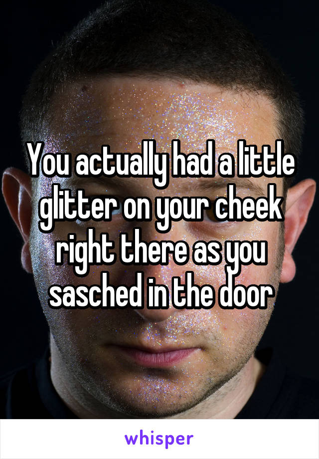 You actually had a little glitter on your cheek right there as you sasched in the door