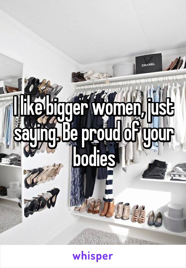 I like bigger women, just saying. Be proud of your bodies