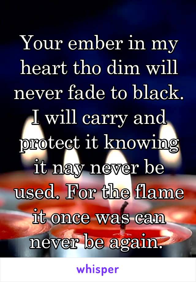 Your ember in my heart tho dim will never fade to black. I will carry and protect it knowing it nay never be used. For the flame it once was can never be again. 