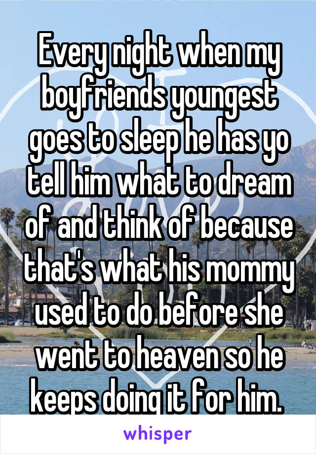 Every night when my boyfriends youngest goes to sleep he has yo tell him what to dream of and think of because that's what his mommy used to do before she went to heaven so he keeps doing it for him. 