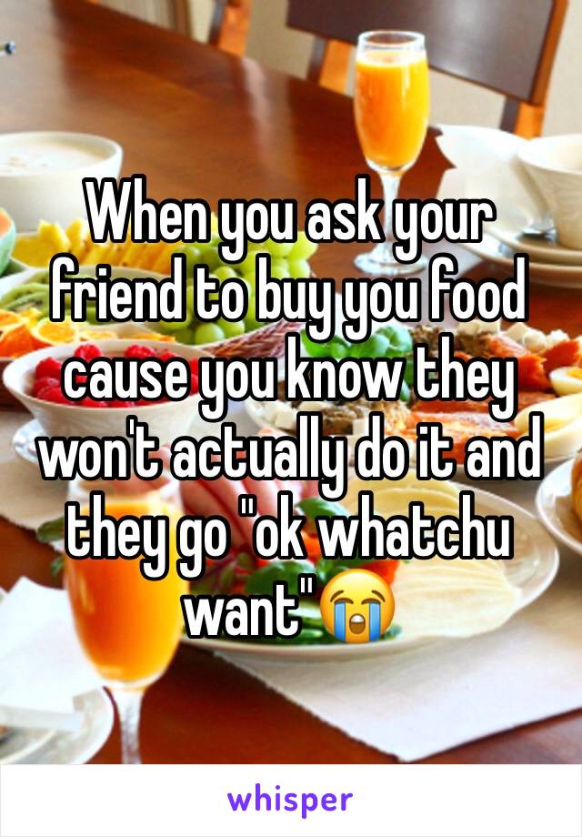 When you ask your friend to buy you food cause you know they won't actually do it and they go "ok whatchu want"😭