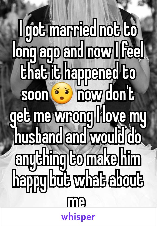 I got married not to long ago and now I feel that it happened to soon😯 now don't get me wrong I love my husband and would do anything to make him happy but what about me 