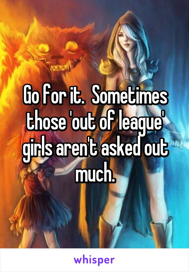 Go for it.  Sometimes those 'out of league' girls aren't asked out much.