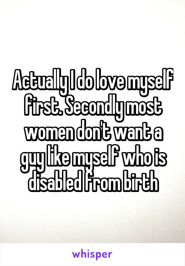 Actually I do love myself first. Secondly most women don't want a guy like myself who is disabled from birth