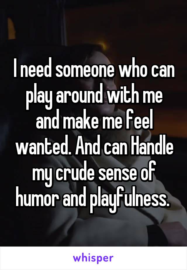 I need someone who can play around with me and make me feel wanted. And can Handle my crude sense of humor and playfulness. 