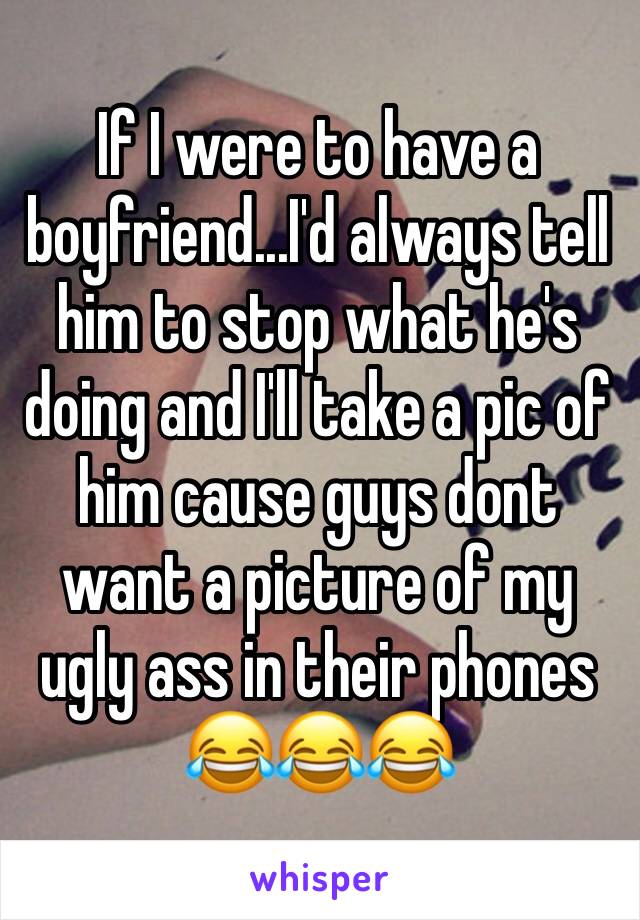 If I were to have a boyfriend...I'd always tell him to stop what he's doing and I'll take a pic of him cause guys dont want a picture of my ugly ass in their phones 😂😂😂