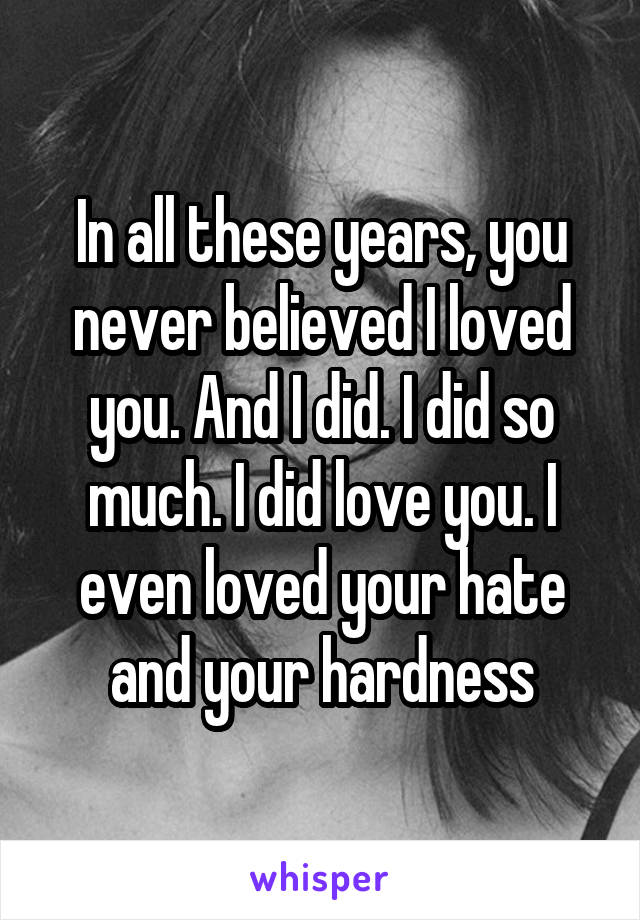 In all these years, you never believed I loved you. And I did. I did so much. I did love you. I even loved your hate and your hardness