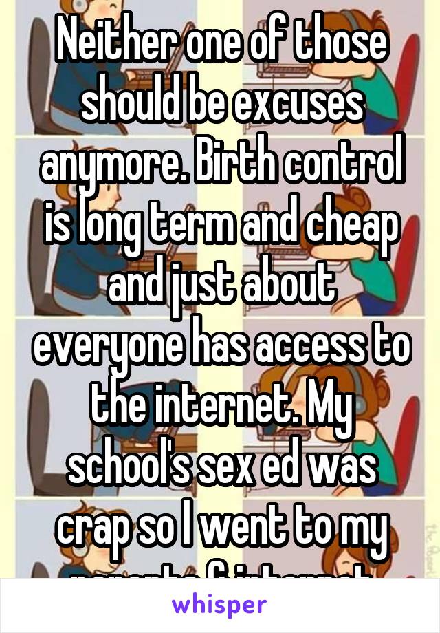 Neither one of those should be excuses anymore. Birth control is long term and cheap and just about everyone has access to the internet. My school's sex ed was crap so I went to my parents & internet