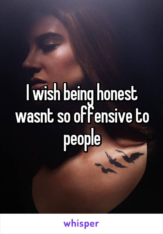 I wish being honest wasnt so offensive to people