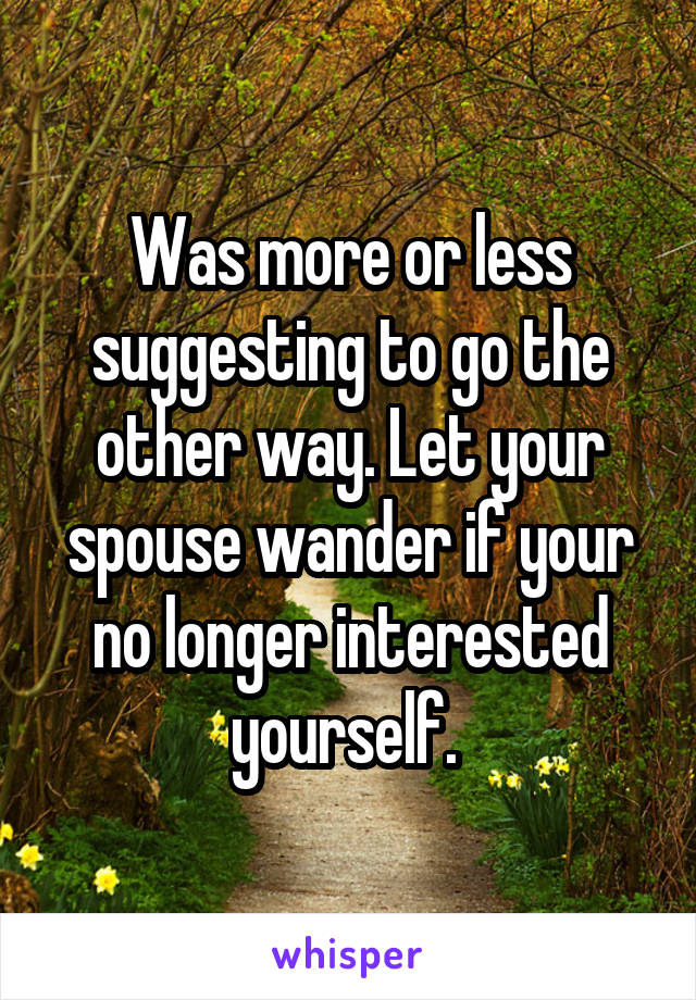 Was more or less suggesting to go the other way. Let your spouse wander if your no longer interested yourself. 