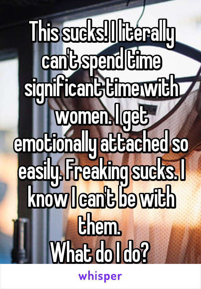 This sucks! I literally can't spend time significant time with women. I get emotionally attached so easily. Freaking sucks. I know I can't be with them. 
What do I do? 