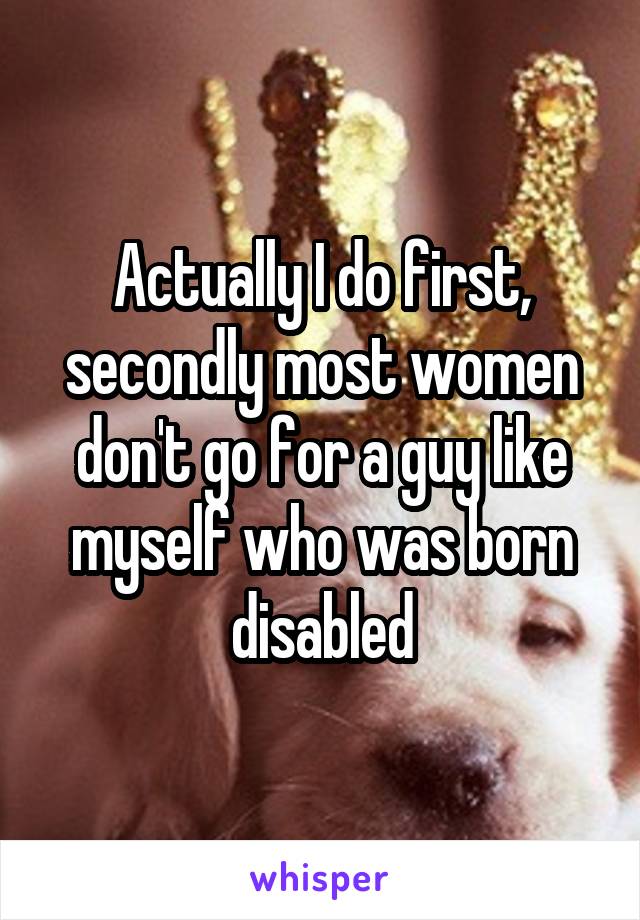 Actually I do first, secondly most women don't go for a guy like myself who was born disabled