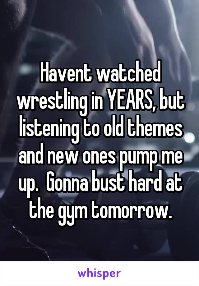 Havent watched wrestling in YEARS, but listening to old themes and new ones pump me up.  Gonna bust hard at the gym tomorrow.