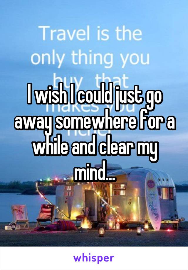 I wish I could just go away somewhere for a while and clear my mind...