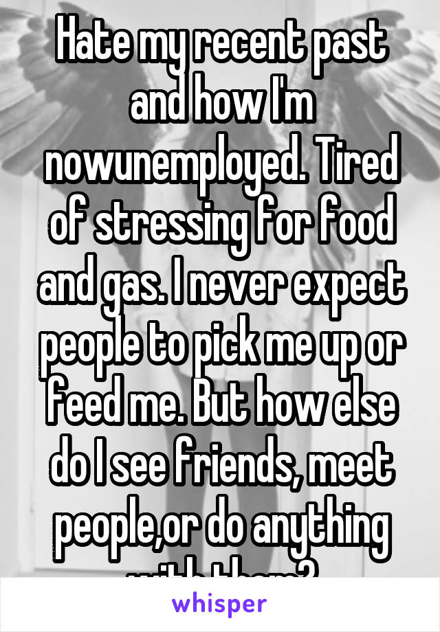 Hate my recent past and how I'm nowunemployed. Tired of stressing for food and gas. I never expect people to pick me up or feed me. But how else do I see friends, meet people,or do anything with them?