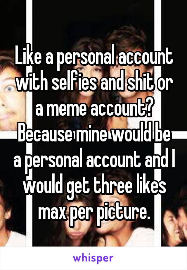 Like a personal account with selfies and shit or a meme account? Because mine would be a personal account and I would get three likes max per picture.