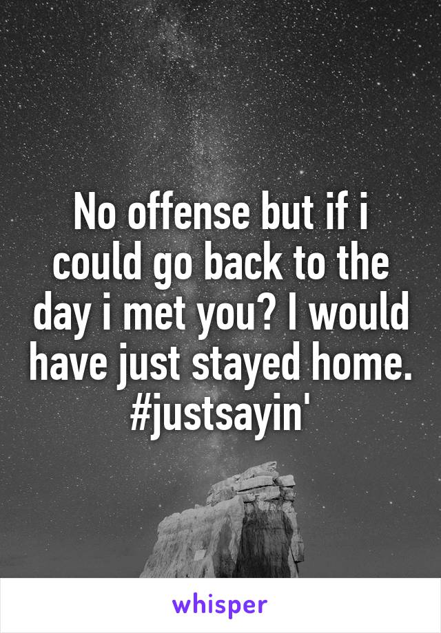 No offense but if i could go back to the day i met you? I would have just stayed home.
#justsayin'