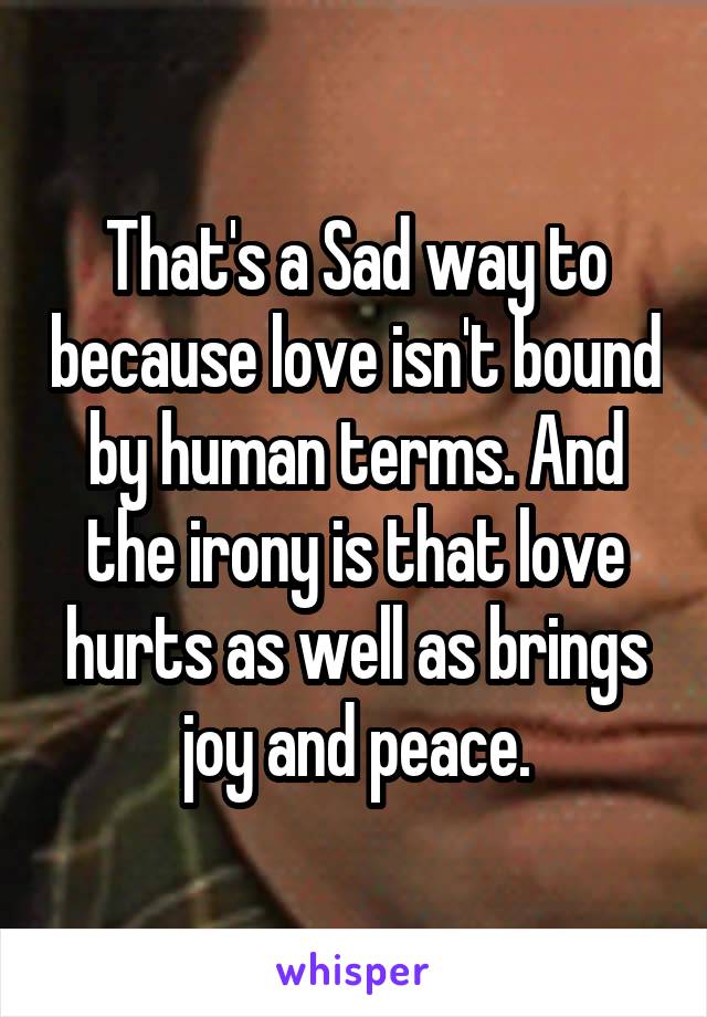 That's a Sad way to because love isn't bound by human terms. And the irony is that love hurts as well as brings joy and peace.