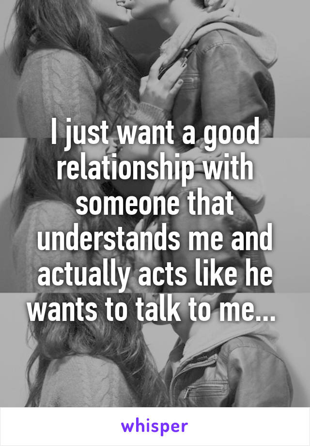 I just want a good relationship with someone that understands me and actually acts like he wants to talk to me... 