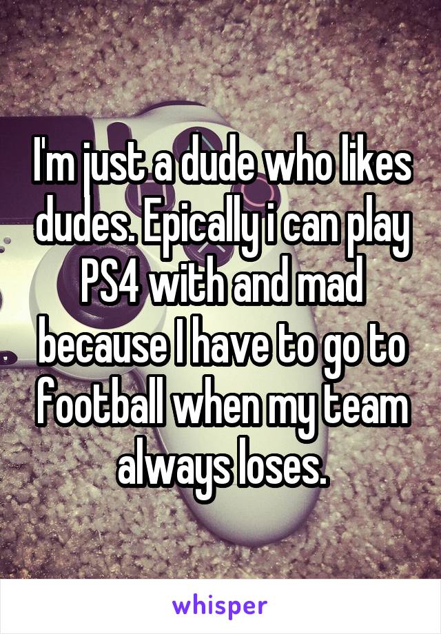 I'm just a dude who likes dudes. Epically i can play PS4 with and mad because I have to go to football when my team always loses.