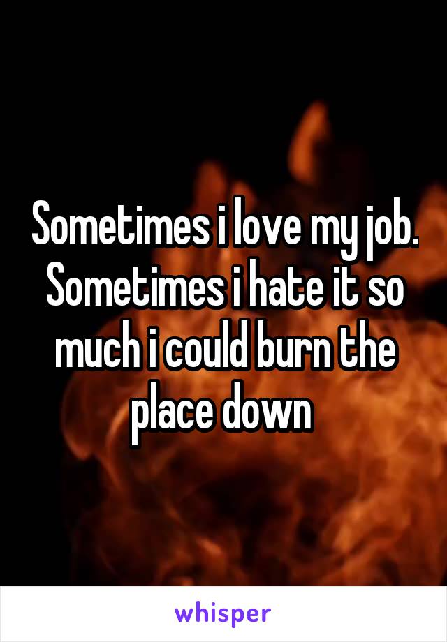 Sometimes i love my job. Sometimes i hate it so much i could burn the place down 