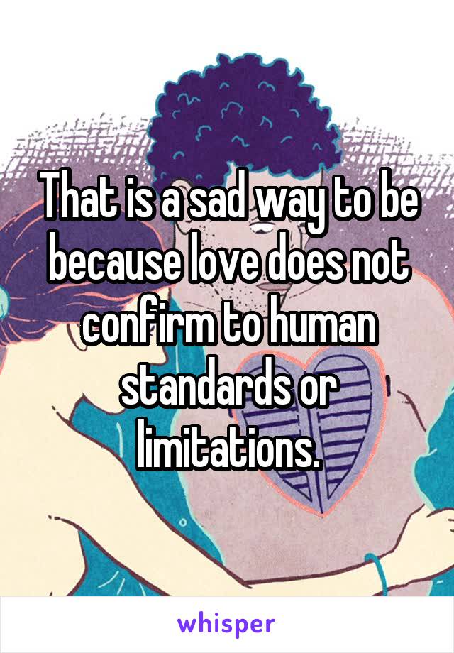 That is a sad way to be because love does not confirm to human standards or limitations.