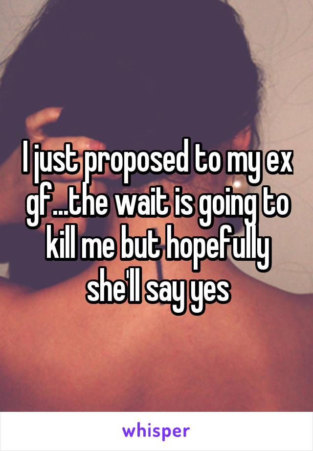 I just proposed to my ex gf...the wait is going to kill me but hopefully she'll say yes