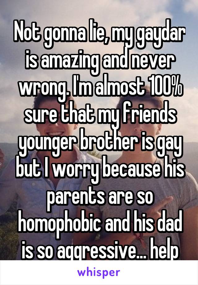 Not gonna lie, my gaydar is amazing and never wrong. I'm almost 100% sure that my friends younger brother is gay but I worry because his parents are so homophobic and his dad is so aggressive... help