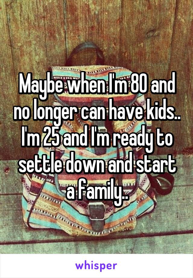 Maybe when I'm 80 and no longer can have kids.. I'm 25 and I'm ready to settle down and start a family..