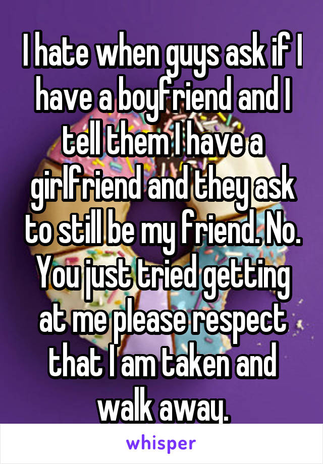 I hate when guys ask if I have a boyfriend and I tell them I have a girlfriend and they ask to still be my friend. No. You just tried getting at me please respect that I am taken and walk away.