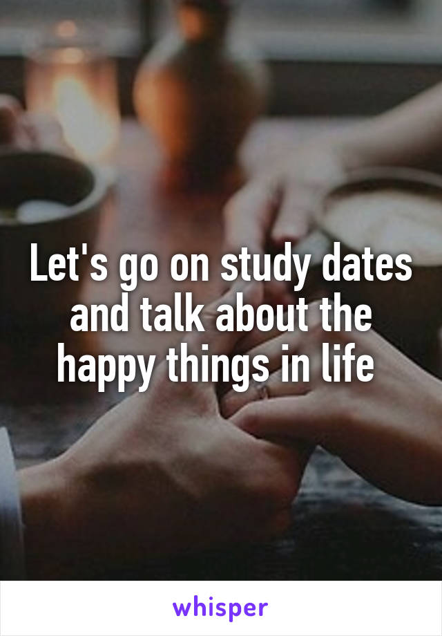 Let's go on study dates and talk about the happy things in life 