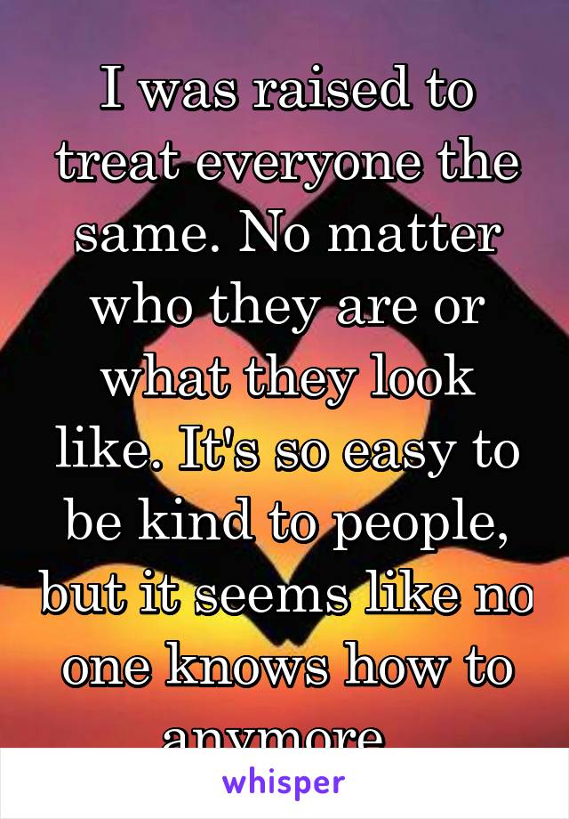 I was raised to treat everyone the same. No matter who they are or what they look like. It's so easy to be kind to people, but it seems like no one knows how to anymore. 