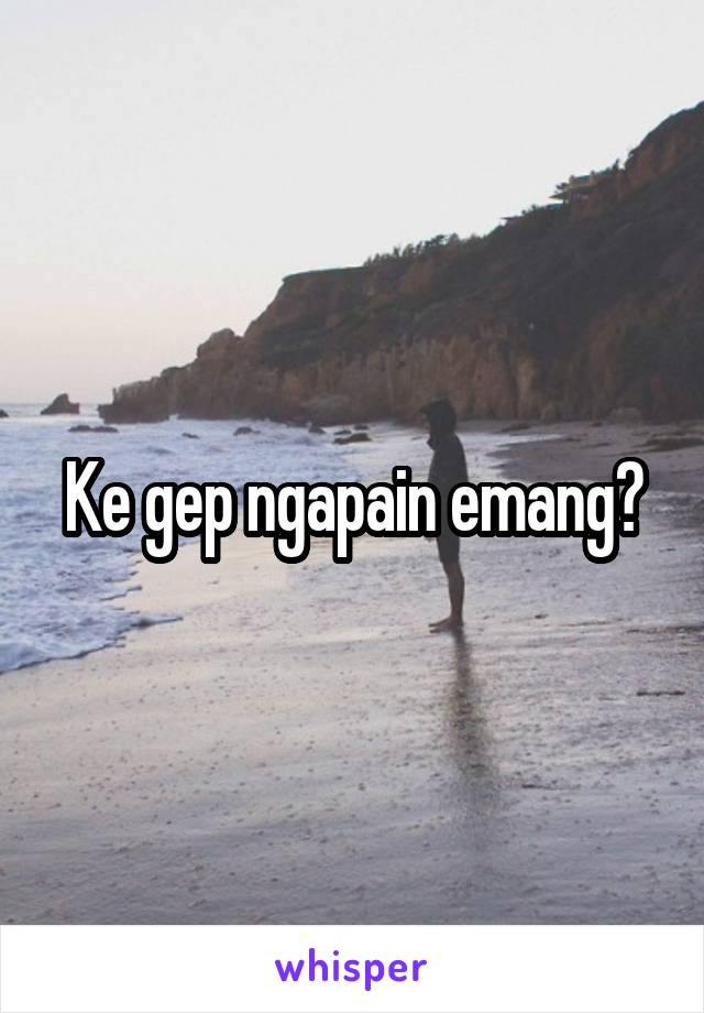 Ke gep ngapain emang?