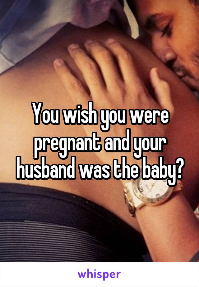 You wish you were pregnant and your husband was the baby?