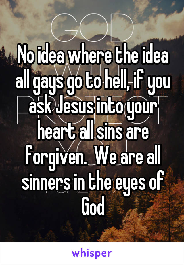 No idea where the idea all gays go to hell, if you ask Jesus into your heart all sins are forgiven.  We are all sinners in the eyes of God