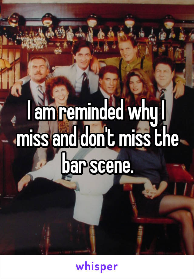 I am reminded why I  miss and don't miss the bar scene.