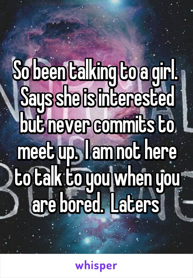 So been talking to a girl.  Says she is interested but never commits to meet up.  I am not here to talk to you when you are bored.  Laters 