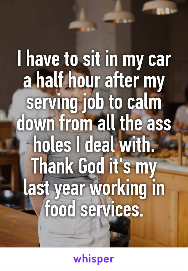 I have to sit in my car a half hour after my serving job to calm down from all the ass holes I deal with.
Thank God it's my last year working in food services.