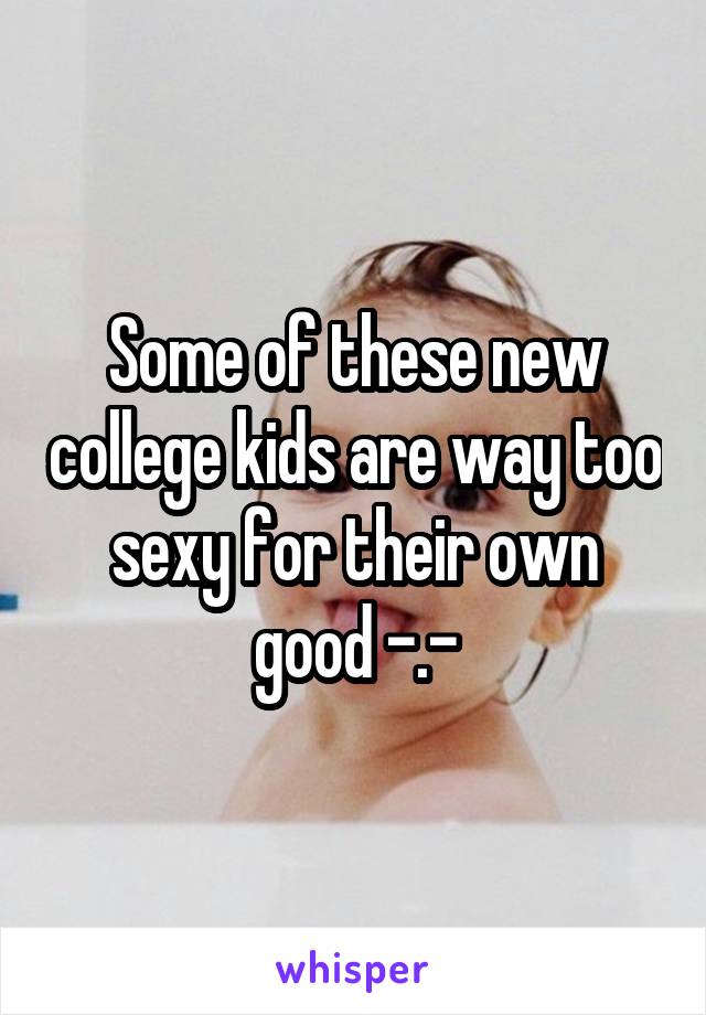 Some of these new college kids are way too sexy for their own good -.-